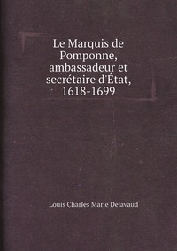 Le Marquis de Pomponne, ambassadeur et secrétaire d'État, 1618-1699, Louis Charles Marie Delavaud обложка-превью