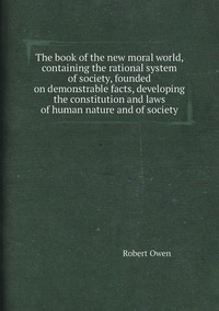 The book of the new moral world, containing the rational system of society, founded on demonstrable facts, developing the constitution and laws of human nature and of society, Robert Owen обложка-превью