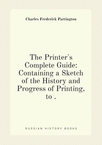 The Printer's Complete Guide: Containing a Sketch of the History and Progress of Printing, to ., Charles Frederick Partington обложка-превью