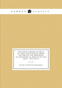 Newton's London Journal of Arts and Sciences: Being Record of the Progress of Invention As Applied to the Arts., Volume 31, Charles Frederick Partington обложка-превью