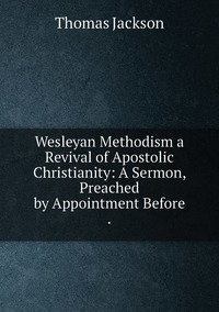 Wesleyan Methodism a Revival of Apostolic Christianity: A Sermon, Preached by Appointment Before ., Thomas Jackson обложка-превью