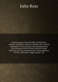 Reminiscences from the life of John Ross, formely publisher of Ross's Weekly, the avowed champion of the tenant union organization, also advocate of the Prince Edward Island Railway, and now manufacturer and proprietor of the celebrated 'magic healer' sal, John Ross обложка-превью