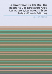 Le Droit Privé Du Théatre: Ou Rapports Des Directeurs Avec Les Auteurs, Les Acteurs Et Le Public (French Edition), Joseph Astruc обложка-превью