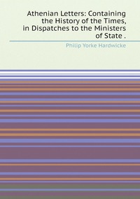 Athenian Letters: Containing the History of the Times, in Dispatches to the Ministers of State ., Philip Yorke Hardwicke обложка-превью